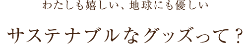 わたしも嬉しい、地球にも優しい サステナブルなグッズって？