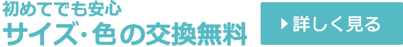 初めてでも安心　サイズ・色の交換無料　詳しく見る