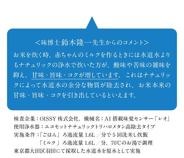 味博士鈴木隆一先生からのコメント「お米を炊く時、赤ちゃんのミルクを作る時にナチュリックの浄水を使うと水道水の余分な物質が除去され、本来の甘味・旨味・コクを引き出していると言えます。」