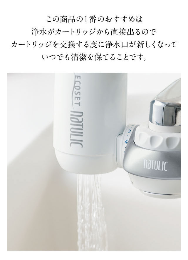 浄水がカートリッジから直接出るタイプなので、カートリッジ交換の度に浄水口が新しくなっていつでも清潔を保てます。