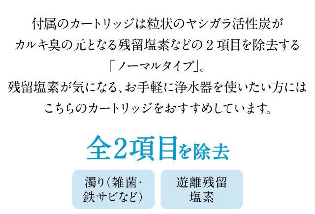 活性炭がカルキ臭の元となる残留塩素など2項目を除去します。お手軽に浄水器を使いたい方にはお勧めです。