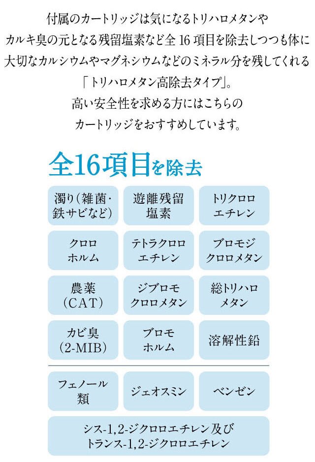 カートリッジの除去項目は気になるトリハロメタンやカルキ臭の元となる残留塩素など16項目。体に大切なカルシウムやミネラル分を損なうことなく、安心してお飲みいただけます。