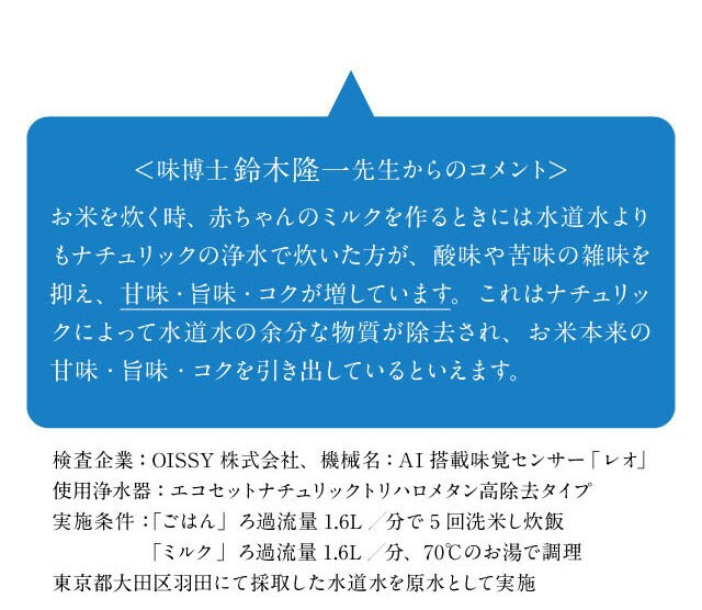 味博士鈴木隆一先生からのコメント「お米を炊く時、赤ちゃんのミルクを作る時にナチュリックの浄水を使うと水道水の余分な物質が除去され、本来の甘味・旨味・コクを引き出していると言えます。」