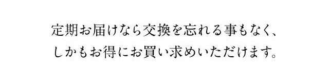 定期お届けなら交換を忘れることもなく、しかもお得にお買い求めいただけます。