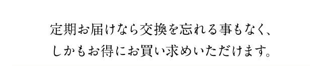 定期お届けなら交換を忘れることなく、しかもお得にお買い求めいただけます。