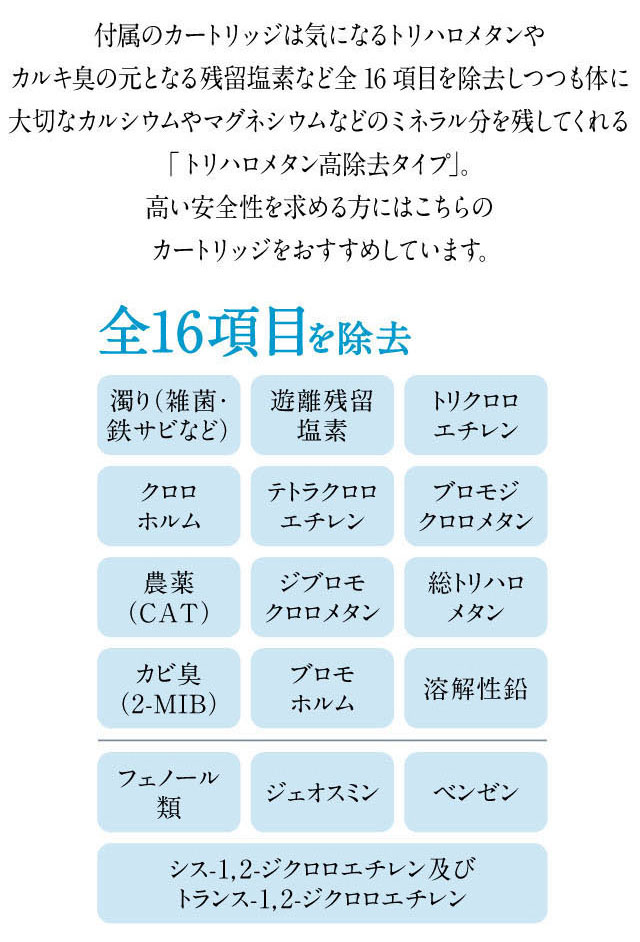 カートリッジの除去項目は気になるトリハロメタンやカルキ臭の元となる残留塩素など16項目。体に大切なカルシウムやミネラル分を損なうことなく、安心してお飲みいただけます。