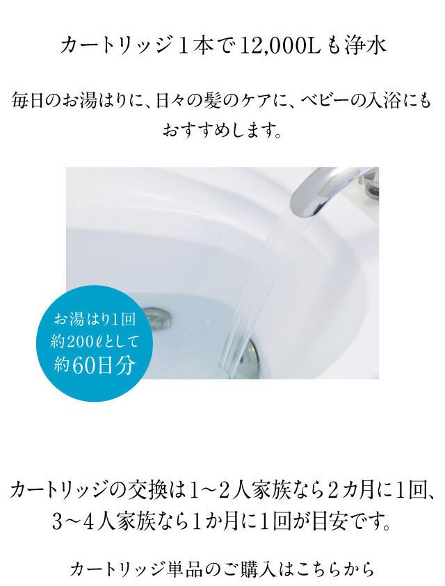 カートリッジ1本で12,000L浄水。日々の髪のケアに、ベビーの入浴にもおすすめです。お湯はり1回約200Lとして約60日分。カートリッジ交換は2カ月に1回、3-4人家族なら1か月に1回が目安です。