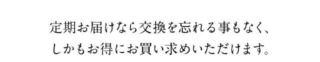 定期お届けなら交換を忘れることもなく、しかもお得にお買い求めいただけます。