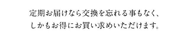 定期お届けなら交換を忘れることもなく、しかもお得にお買い求めいただけます。