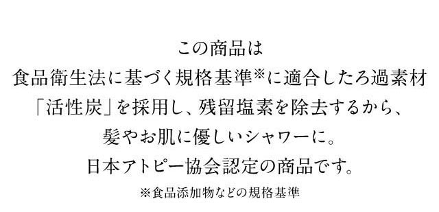 ろ過素材「活性炭」を採用し、残留塩素を除去するから、髪やお肌に優しいシャワーで、日本アトピー協会認定の商品です。