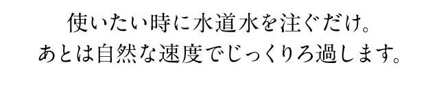 使いたい時に水道水を注ぐだけ。あとは自然な速度でじっくりろ過します。