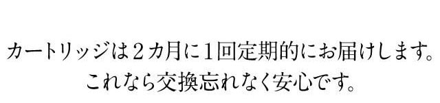 カートリッジは2カ月に1回定期的にお届けするので、交換忘れもなく安心です。