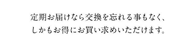 定期お届けなら交換を忘れる事もなく、しかもお得にお買い求めいただけます。