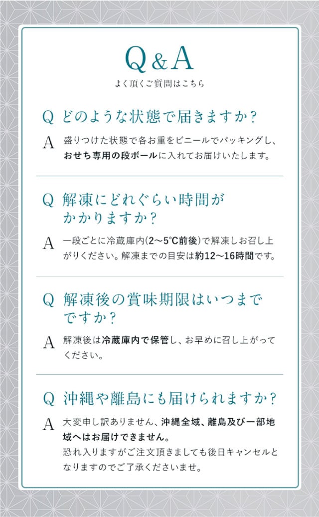 Q＆A（よくある質問１）【質問】どのような状態で届きますか？【回答】盛りつけた状態で各お重をそれぞれビニールでパッキングし、おせち専用の段ボールに入れてお届けいたします。（よくある質問２）【質問】解凍にどれぐらい時間がかかりますか？【回答】一段ごとに冷蔵庫内(2～5℃前後)で解凍しお召し上がりください。解凍までの目安は約12～16時間です。（よくある質問３）【質問】解凍後の賞味期限はいつまでですか？【回答】解凍後は冷蔵庫内で保管し、お早めに召し上がりください。（よくある質問４）【質問】沖縄や離島にも届けられますか？【回答】大変申し訳ありません、沖縄全域、離島及び一部地域へはお届けできません。恐れ入りますがご注文頂きましても後日キャンセルとなりますのでご了承くださいませ。