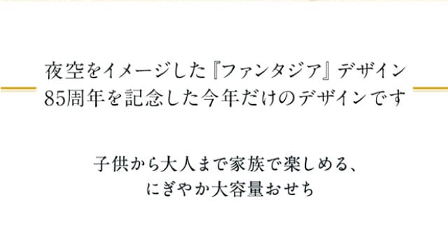 夜空をイメージしたファンタジアデザイン。85周年を記念した今年だけのデザインです。子供から大人まで家族で楽しめる、にぎやか大容量おせち