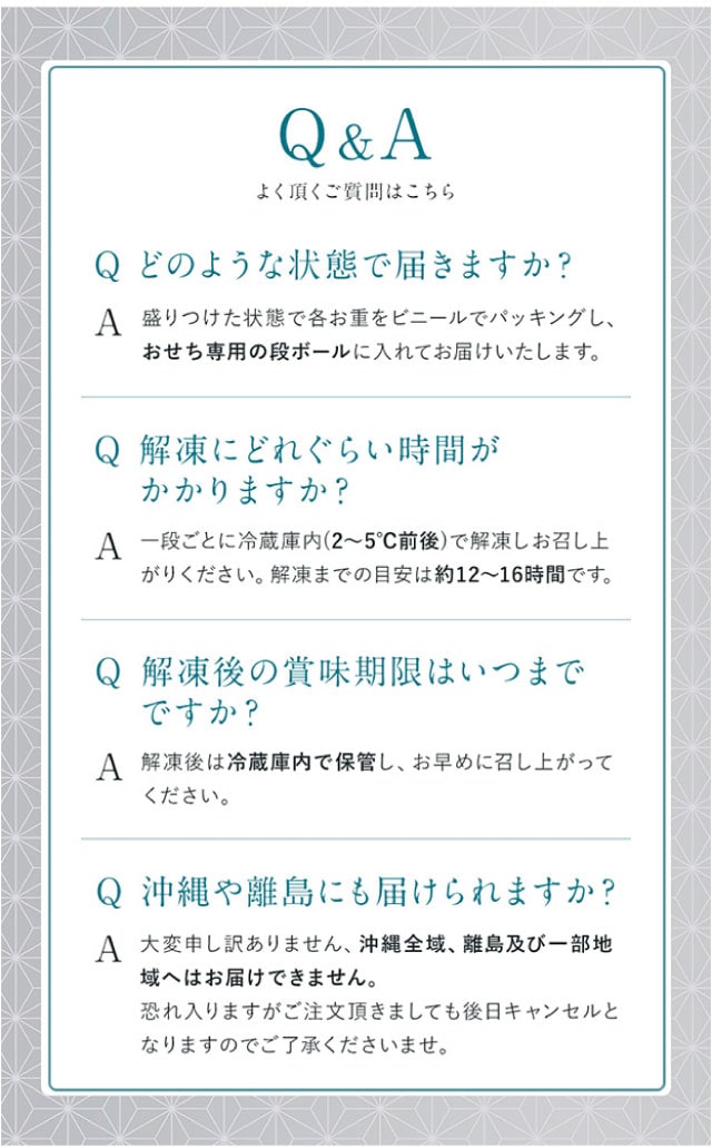 Q＆A（よくある質問１）どのような状態で届きますか？【回答】盛りつけた状態で各お重をそれぞれビニールでパッキングし、おせち専用の段ボールに入れてお届けいたします。（よくある質問２）解凍にどれぐらい時間がかかりますか？【回答】一段ごとに冷蔵庫内(2～5℃前後)で解凍しお召し上がりください。解凍までの目安は約12～16時間です。（よくある質問３）解凍後の賞味期限はいつまでですか？【回答】解凍後は冷蔵庫内で保管し、お早めに召し上がりください。（よくある質問４）沖縄や離島にも届けられますか？【回答】大変申し訳ありません、沖縄全域、離島及び一部地域へはお届けできません。恐れ入りますがご注文頂きましても後日キャンセルとなりますのでご了承くださいませ。