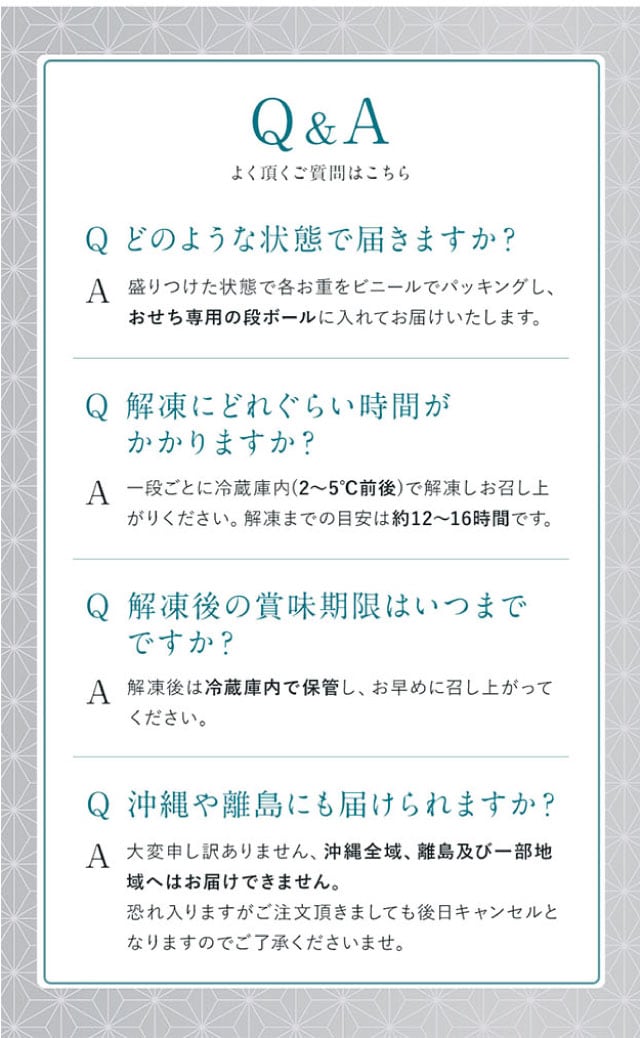 Q&A(よくある質問1)どのような状態で届きますか?【回答】盛りつけた状態で各お重をそれぞれビニールでパッキングし、おせち専用の段ボールに入れてお届けいたします。(よくある質問2)解凍にどれぐらい時間がかかりますか?【回答】一段ごとに冷蔵庫内(2~5℃前後)で解凍しお召し上がりください。解凍までの目安は約12~16時間です。(よくある質問3)解凍後の賞味期限はいつまでですか?【回答】解凍後は冷蔵庫内で保管し、お早めに召し上がりください。(よくある質問4)沖縄や離島にも届けられますか?【回答】大変申し訳ありません、沖縄全域、離島及び一部地域へはお届けできません。恐れ入りますがご注文頂きましても後日キャンセルとなりますのでご了承くださいませ。