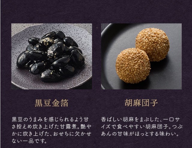 【こだわりの逸品】(左側)黒豆金箔:黒豆のうまみを感じられるよう甘さ控えめ炊き上げた甘露煮。艶やかに炊き上げた、おせちに欠かせない一品です。/(右側)胡麻団子:香ばしい胡麻をまぶした、一口サイズで食べやすい胡麻団子。つぶあんの甘味がほっとする味わい。