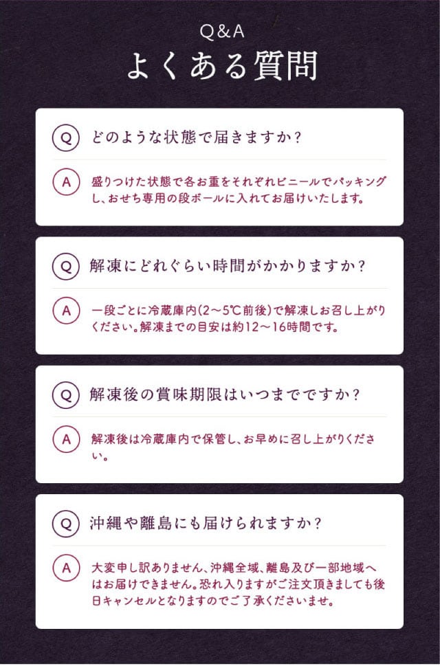 Q&A(よくある質問1)どのような状態で届きますか?【回答】盛りつけた状態で各お重をそれぞれビニールでパッキングし、おせち専用の段ボールに入れてお届けいたします。(よくある質問2)解凍にどれぐらい時間がかかりますか?【回答】一段ごとに冷蔵庫内(2~5℃前後)で解凍しお召し上がりください。解凍までの目安は約12~16時間です。(よくある質問3)解凍後の賞味期限はいつまでですか?【回答】解凍後は冷蔵庫内で保管し、お早めに召し上がりください。(よくある質問4)沖縄や離島にも届けられますか?【回答】大変申し訳ありません、沖縄全域、離島及び一部地域へはお届けできません。恐れ入りますがご注文頂きましても後日キャンセルとなりますのでご了承くださいませ。