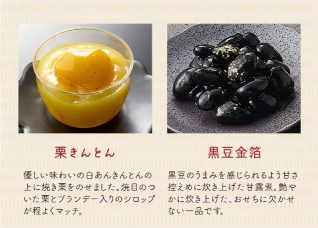 【こだわりの逸品】(左側)栗きんとん:優しい味わいの白あんきんとんの上に焼き栗をのせました。焼目のついた栗とブランデー入りのシロップが程よくマッチ。/(右側)黒豆金箔:黒豆のうまみを感じられるよう甘さ控えめ炊き上げた甘露煮。艶やかに炊き上げた、おせちに欠かせない一品です。