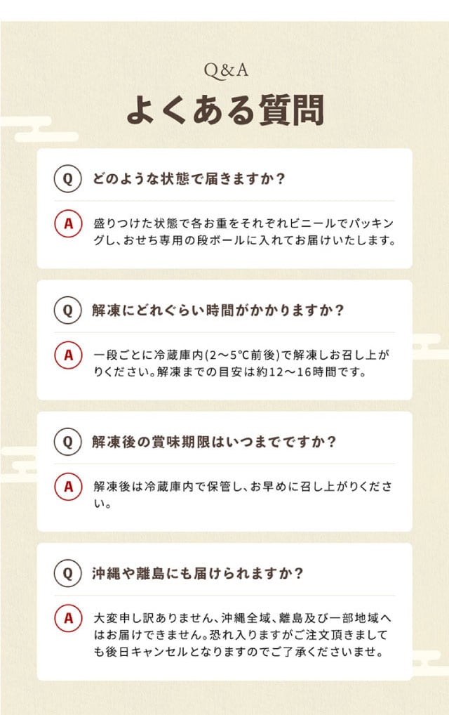 Q&A(よくある質問1)どのような状態で届きますか?【回答】盛りつけた状態で各お重をそれぞれビニールでパッキングし、おせち専用の段ボールに入れてお届けいたします。(よくある質問2)解凍にどれぐらい時間がかかりますか?【回答】一段ごとに冷蔵庫内(2~5℃前後)で解凍しお召し上がりください。解凍までの目安は約12~16時間です。(よくある質問3)解凍後の賞味期限はいつまでですか?【回答】解凍後は冷蔵庫内で保管し、お早めに召し上がりください。(よくある質問4)沖縄や離島にも届けられますか?【回答】大変申し訳ありません、沖縄全域、離島及び一部地域へはお届けできません。恐れ入りますがご注文頂きましても後日キャンセルとなりますのでご了承くださいませ。
