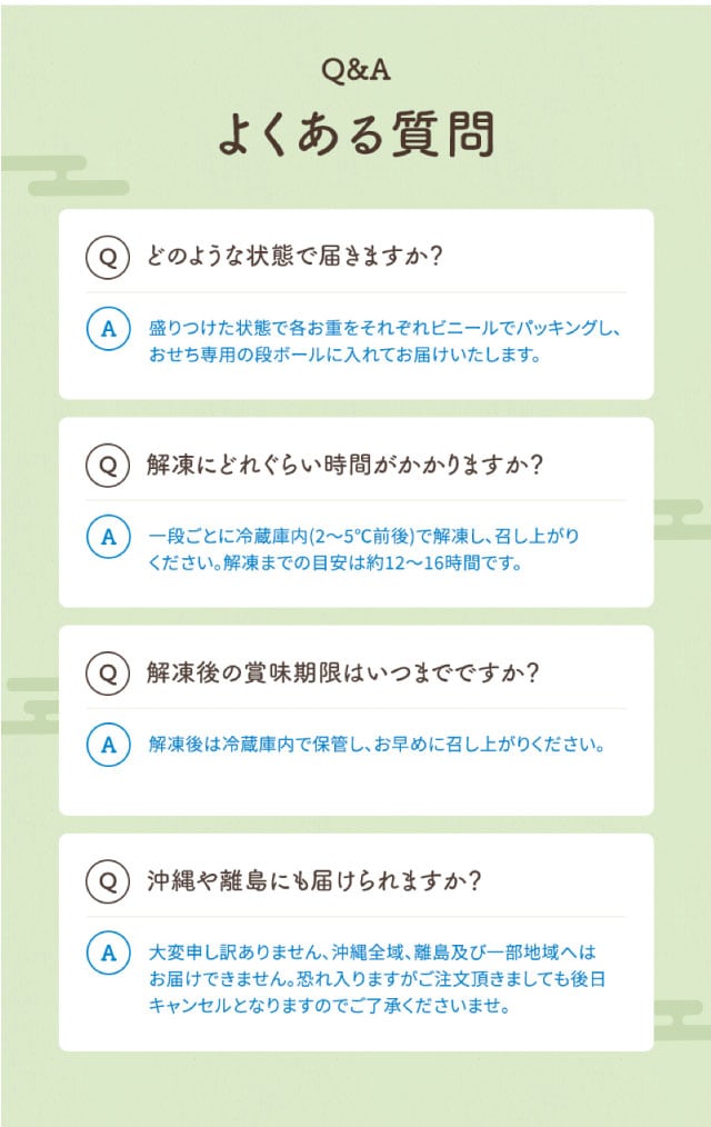 Q&A(よくある質問1)どのような状態で届きますか?【回答】盛りつけた状態で各お重をそれぞれビニールでパッキングし、おせち専用の段ボールに入れてお届けいたします。(よくある質問2)解凍にどれぐらい時間がかかりますか?【回答】一段ごとに冷蔵庫内(2~5℃前後)で解凍しお召し上がりください。解凍までの目安は約12~16時間です。(よくある質問3)解凍後の賞味期限はいつまでですか?【回答】解凍後は冷蔵庫内で保管し、お早めに召し上がりください。(よくある質問4)沖縄や離島にも届けられますか?【回答】大変申し訳ありません、沖縄全域、離島及び一部地域へはお届けできません。恐れ入りますがご注文頂きましても後日キャンセルとなりますのでご了承くださいませ。