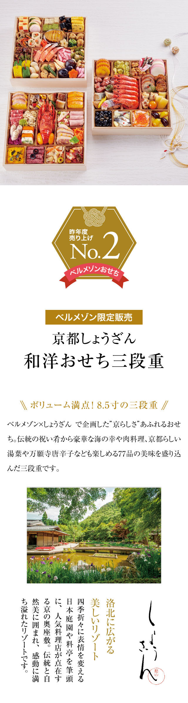 昨年度売り上げNo.2ベルメゾン限定『京都しょうざん和洋おせち三段重』ボリューム満点！8.5寸の三段重！ベルメゾン×しょうざんで実現した“京らしさ”あふれるおせち。伝統の祝い肴から豪華な海の幸や肉料理、京都らしい湯葉や万願寺唐辛子なども楽しめる77品の美味を盛り込んだ三段重です。『京都しょうざん』とは？洛北に広がる美しいリゾート。四季折々表情を変える日本庭園や料亭を筆頭に、人気料理店が点在する京の奥座敷。伝統と自然美に囲まれ、感動に満ち溢れたリゾートです。