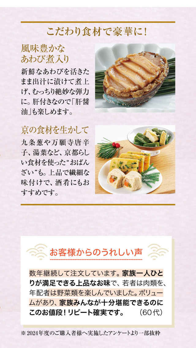 こだわり食材で豪華に！風味豊かなあわび煮入り！新鮮なあわびを活きたまま出汁に漬けて煮上げ、むっちり絶妙な弾力に。肝付きなので「肝醤油」も楽しめます。京の食材を生かして。九条葱や万願寺唐辛子、湯葉など、京都らしい食材を使った“おばんざい”も。上品で繊細な味付けで、酒肴にもおすすめです。お客様からのうれしい声！数年継続して注文しています。家族一人ひとりが満足できる上品なお味で、若者は肉類を、年配者は野菜類を楽しんでいました。ボリュームがあり、家族みんなが十分堪能できるのにこのお値段！リピート確実です。(60代)※2024年度のご購入者様へ実施したアンケートより一部抜粋