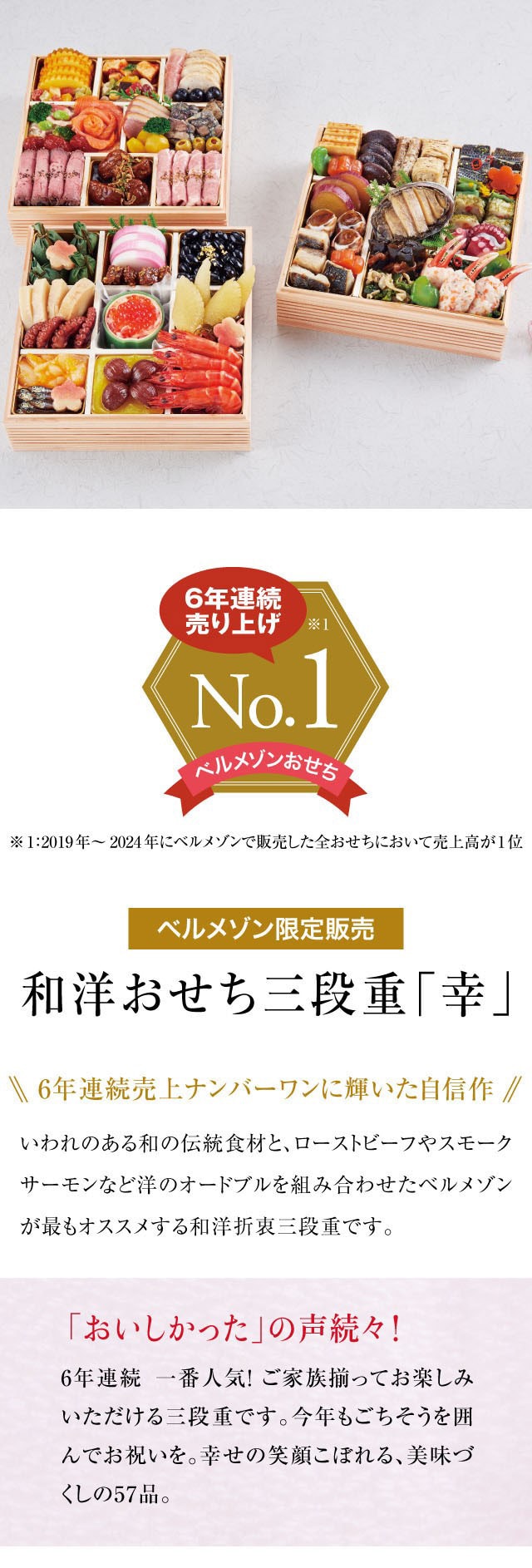 6年連続売り上げ No.1　※1：2019年〜2024年にベルメゾンで販売した全おせちにおいて売上高が1位！ベルメゾン限定『和洋おせち三段重「幸」』いわれのある和の伝統食材と、ローストビーフやスモークサーモンなど洋のオードブルを組み合わせたベルメゾンが最もオススメする和洋折衷三段重です。