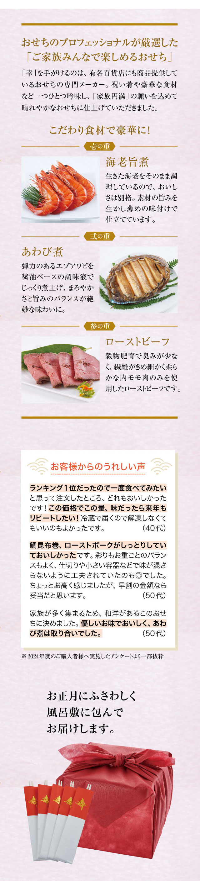 おせちのプロフェッショナルが厳選した「ご家族みんなで楽しめるおせち」「幸」を手がけるのは、有名百貨店にも商品提供しているおせちの専門メーカー。祝い肴や豪華な食材など一つひとつ吟味し、「家族円満」の願いを込めて晴れやかなおせちに仕上げていただきました。こだわり食材で豪華に！壱の重。海老旨煮。生きた海老をそのまま調理しているので、おいしさは別格。素材の旨みを生かし薄めの味付けで仕立てています。弐の重。あわび煮。弾力のあるエゾアワビを醤油ベースの調味液でじっくり煮上げ、まろやかさと旨みのバランスが絶妙な味わいに。参の重。ローストビーフ。穀物肥育で臭みが少なく、繊維がきめ細かく柔らかな内モモ肉のみを使用したローストビーフです。お客様からのうれしい声。ランキング1位だったので一度食べてみたいと思って注文したところ、どれもおいしかったです！この価格でこの量、味だったら来年もリピートしたい！冷蔵で届くので解凍しなくていいのもよかったです。 (40代)鯛昆布巻、ローストポークがしっとりとしていておいしかったです。彩りもお重ごとのバランスもよく、仕切りや小さい容器などで味が混ざらないように工夫されていたのも◎でした。ちょっとお高く感じましたが、早割の金額なら妥当だと思います。 (50代)家族が多く集まるため、和洋があるこのおせちに決めました。優しいお味でおいしく、あわび煮は取り合いでした。 (50代)※2024年度のご購入者様へ実施したアンケートより一部抜粋。お正月にふさわしく風呂敷に包んでお届けします。