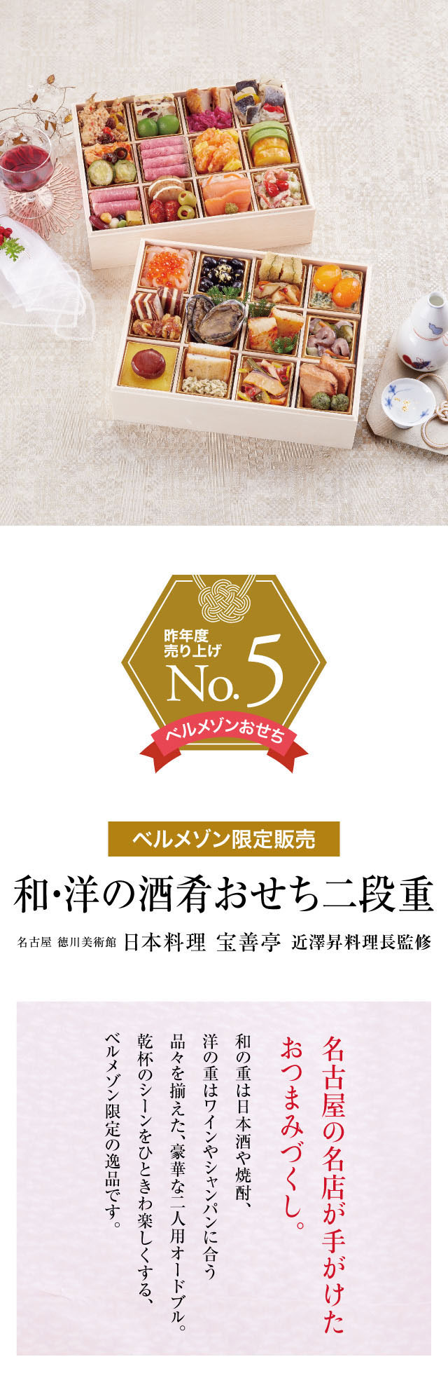 ベルメゾン限定販売。和・洋の酒肴おせち二段重!名古屋徳川美術館日本料理宝善亭近澤昇料理長監修。名古屋の名店が手がけたおつまみづくし。和の重は日本酒や焼酎、洋の重はワインやシャンパンに合う品々を揃えた、豪華な二人用オードブル。乾杯のシーンをひときわ楽しくする、ベルメゾン限定の逸品です。