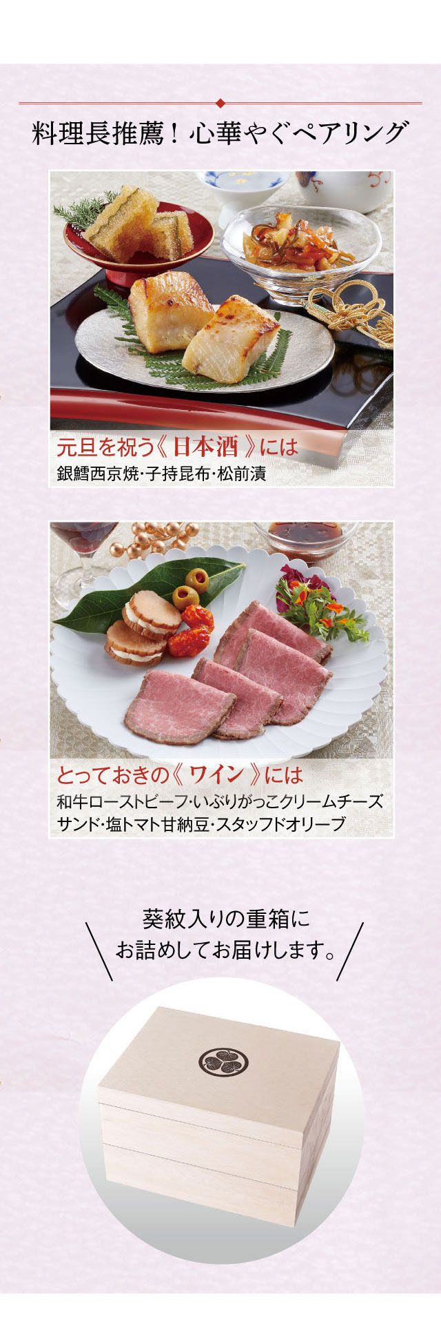 料理長推薦!心華やぐペアリング!元日を祝う《日本酒》には銀鱈西京焼・子持昆布・松前漬。とっておきの《ワイン》には和牛ローストビーフ・いぶりがっこクリームチーズサンド・塩トマト甘納豆・スタッフドオリーブ。葵紋入りの重箱にお詰めしてお届けします。