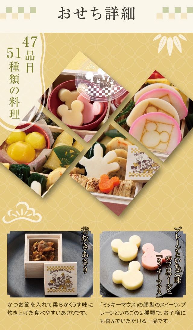 おせち詳細 47品目 51種類の料理 若炊きあさり:かつお節を入れて柔らかくうす味に炊き上げた食べやすいあさりです。 プレーンといちご味のフロマージュ「ミッキーマウス」:「ミッキーマウス」の顔型のスイーツ。プレーンといちごの2種類で、お子様にも喜んでいただける一品です。
