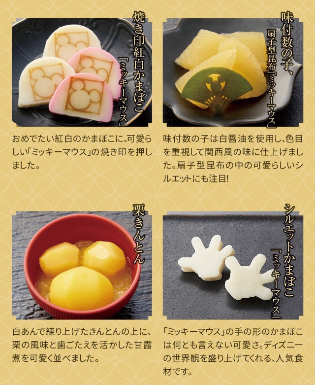 焼き印紅白かまぼこ「ミッキーマウス」:おめでたい紅白のかまぼこに、可愛らしい「ミッキーマウス」の焼き印を押しました。 味付数の子、扇子型昆布「ミッキーマウス」:味付数の子は白醤油を使用し、色目を重視して関西風の味に仕上げました。扇子型昆布の中の可愛らしいシルエットにも注目! 栗きんとん:白あんで練り上げたきんとんの上に、栗の風味と歯ごたえを活かした甘露煮を可愛く並べました。 シルエットかまぼこ「ミッキーマウス」:「ミッキーマウス」の手の形のかまぼこは何とも言えない可愛さ。ディズニーの世界観を盛り上げてくれる、人気食材です。