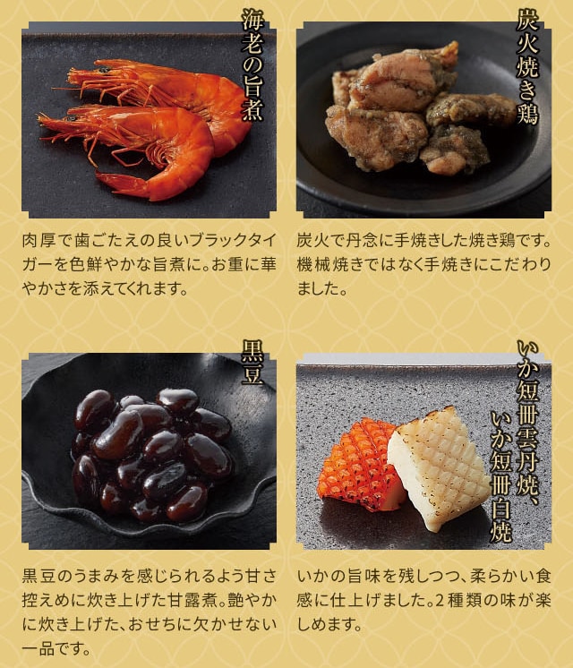 海老の旨煮:肉厚で歯ごたえの良いブラックタイガーを色鮮やかな旨煮に。お重に華やかさを添えてくれます。 炭火焼き鶏:炭火で丹念に手焼きした焼き鶏です。機械焼きではなく手焼きにこだわりました。 黒豆:黒豆のうまみを感じられるよう甘さ控えめに炊き上げた甘露煮。艶やかに炊き上げた、おせちに欠かせない一品です。 いか短冊雲丹焼、いか短冊白焼:いかの旨味を残しつつ、柔らかい食感に仕上げました。2種類の味が楽しめます。