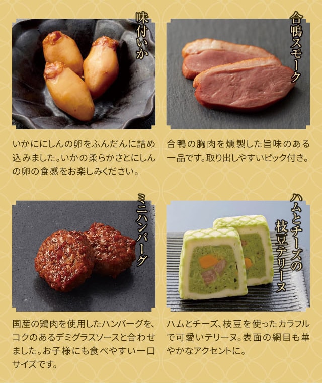味付いか:いかににしんの卵をふんだんに詰め込みました。いかの柔らかさとにしんの卵の食感をお楽しみください。 合鴨スモーク:合鴨の胸肉を燻製した旨味のある一品です。取り出しやすいピック付き。 ミニハンバーグ:国産の鶏肉を使用したハンバーグを、コクのあるデミグラスソースと合わせました。お子様にも食べやすい一口サイズです。 ハムとチーズの枝豆テリーヌ:ハムとチーズ、枝豆を使ったカラフルで可愛いテリーヌ。表面の網目も華やかなアクセントに。
