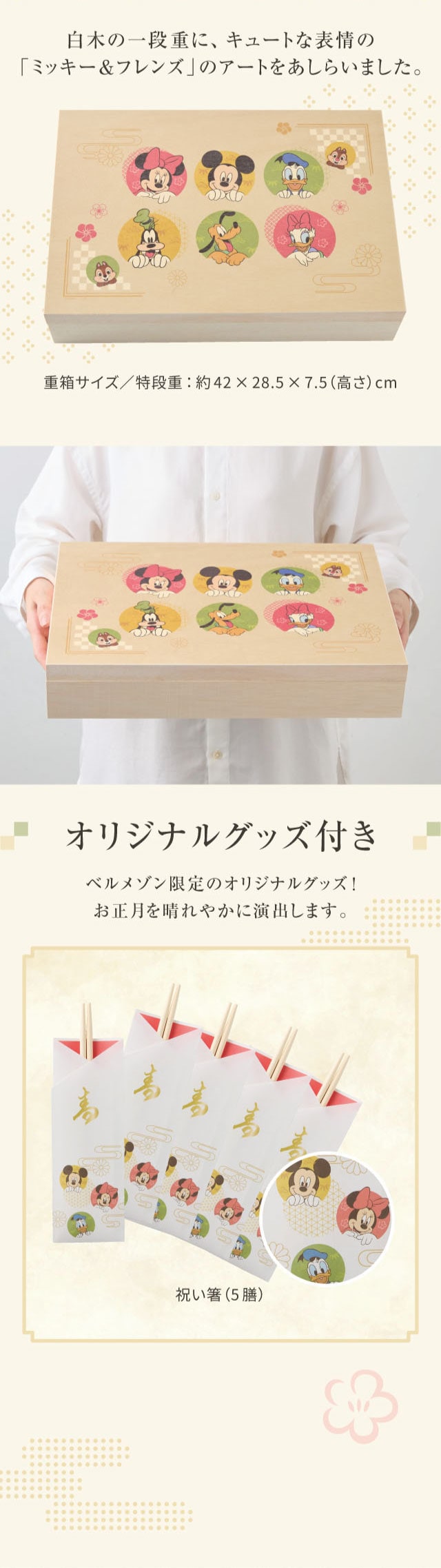 白木の一段重に、キュートな表情の「ミッキー&フレンズ」のアートをあしらいました。 重箱サイズ/特段重:約42×28.5×7.5(高さ)cm オリジナルグッズ付き ベルメゾン限定のオリジナルグッズ! お正月を晴れやかに演出します。 祝い箸(5膳)