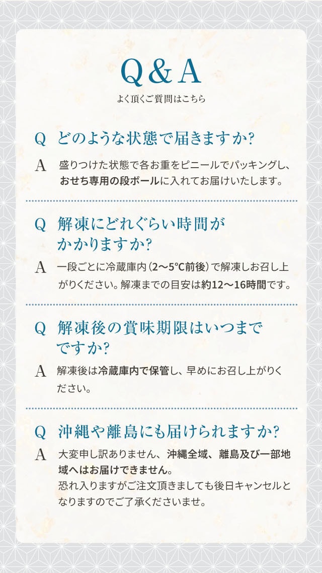 Q&A よく頂く質問はこちら Q どのような状態で届きますか? A 盛りつけた状態で各お重をビニールでパッキングし、おせち専用の段ボールに入れてお届けいたします。 Q 解凍にどれくらい時間がかかりますか? A 一段ごとに冷蔵庫内(2〜5℃前後)で解凍しお召し上がりください。解凍までの目安は約12〜16時間です。 Q 解凍後の賞味期限はいつまでですか? A 解凍後は冷蔵庫内で保管し、早めにお召し上がりください。 Q 沖縄や離島にも届けられますか? A 大変申し訳ありません、沖縄全域、離島及び一部地域へはお届けできません。恐れ入りますがご注文頂きましても後日キャンセルとなりますのでご了承くださいませ。