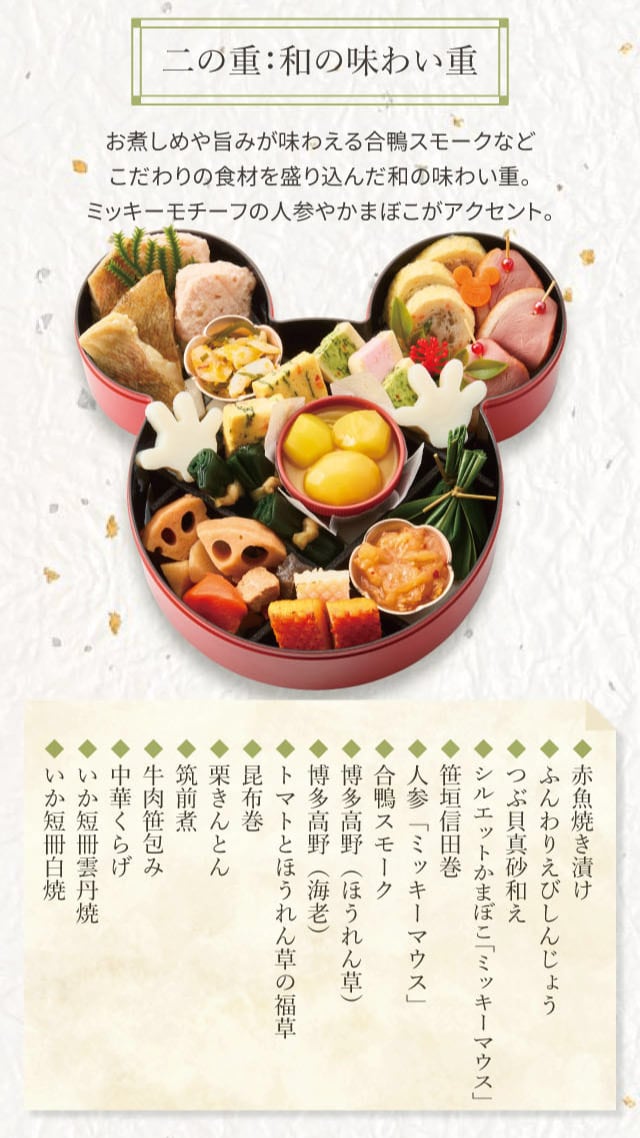 二の重:和の味わい重 お煮しめや旨みが味わえる合鴨スモークなどこだわりの食材を盛り込んだ和の味わい重。ミッキーモチーフの人参やかまぼこがアクセント。 ◆赤魚焼き漬け ◆ふんわりえびしんじょう ◆つぶ貝真砂和え ◆シルエットかまぼこ「ミッキーマウス」 ◆笹垣信田巻 ◆人参「ミッキーマウス」 ◆合鴨スモーク ◆博多高野(ほうれん草) ◆博多高野(海老) ◆トマトとほうれん草の福草 ◆昆布巻 ◆栗きんとん ◆筑前煮 ◆牛肉笹包み ◆中華くらげ ◆いか短冊雲丹焼 ◆いか短冊白焼