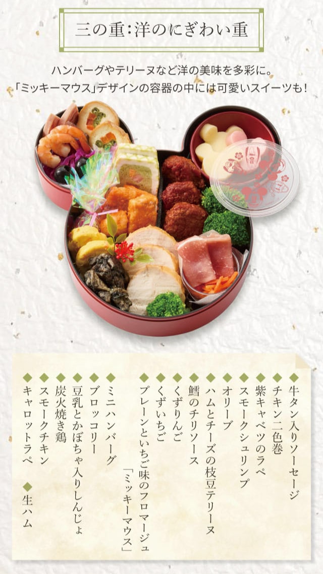 三の重:洋のにぎわい重 ハンバーグやテリーヌなど洋の美味を多彩に。「ミッキーマウス」デザインの容器の中には可愛いスイーツも! ◆牛タン入りソーセージ ◆チキン二色巻 ◆紫キャベツのラペ ◆スモークシュリンプ ◆オリーブ ◆ハムとチーズの枝豆テリーヌ ◆鱈のチリソース ◆くずりんご ◆くずいちご ◆プレーンといちご味のフロマージュ「ミッキーマウス」 ◆ミニハンバーグ ◆ブロッコリー ◆豆乳とかぼちゃ入りしんじょ ◆炭火焼き鶏 ◆スモークチキン ◆キャロットラペ ◆生ハム