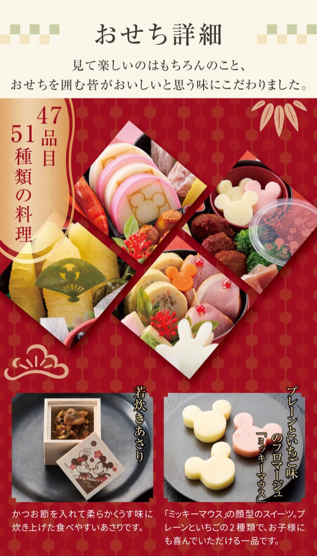 おせち詳細 47品目 51種類の料理 若炊きあさり:かつお節を入れて柔らかくうす味に炊き上げた食べやすいあさりです。 プレーンといちご味のフロマージュ「ミッキーマウス」:「ミッキーマウス」の顔型のスイーツ。プレーンといちごの2種類で、お子様にも喜んでいただける一品です。