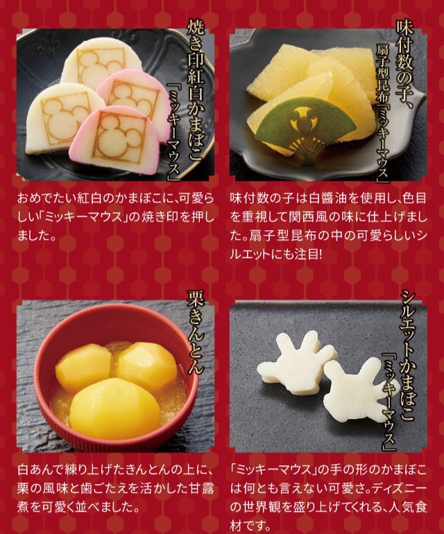 焼き印紅白かまぼこ「ミッキーマウス」:おめでたい紅白のかまぼこに、可愛らしい「ミッキーマウス」の焼き印を押しました。 味付数の子、扇子型昆布「ミッキーマウス」:味付数の子は白醤油を使用し、色目を重視して関西風の味に仕上げました。扇子型昆布の中の可愛らしいシルエットにも注目! 栗きんとん:白あんで練り上げたきんとんの上に、栗の風味と歯ごたえを活かした甘露煮を可愛く並べました。 シルエットかまぼこ「ミッキーマウス」:「ミッキーマウス」の手の形のかまぼこは何とも言えない可愛さ。ディズニーの世界観を盛り上げてくれる、人気食材です。