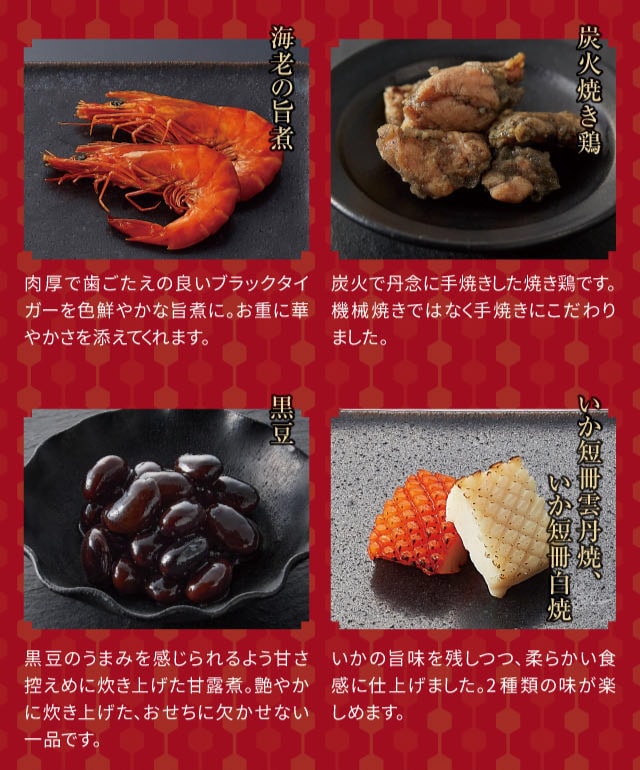 海老の旨煮:肉厚で歯ごたえの良いブラックタイガーを色鮮やかな旨煮に。お重に華やかさを添えてくれます。 炭火焼き鶏:炭火で丹念に手焼きした焼き鶏です。機械焼きではなく手焼きにこだわりました。 黒豆:黒豆のうまみを感じられるよう甘さ控えめに炊き上げた甘露煮。艶やかに炊き上げた、おせちに欠かせない一品です。 いか短冊雲丹焼、いか短冊白焼:いかの旨味を残しつつ、柔らかい食感に仕上げました。2種類の味が楽しめます。