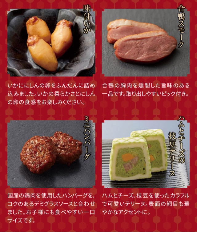 味付いか:いかににしんの卵をふんだんに詰め込みました。いかの柔らかさとにしんの卵の食感をお楽しみください。 合鴨スモーク:合鴨の胸肉を燻製した旨味のある一品です。取り出しやすいピック付き。 ミニハンバーグ:国産の鶏肉を使用したハンバーグを、コクのあるデミグラスソースと合わせました。お子様にも食べやすい一口サイズです。 ハムとチーズの枝豆テリーヌ:ハムとチーズ、枝豆を使ったカラフルで可愛いテリーヌ。表面の網目も華やかなアクセントに。