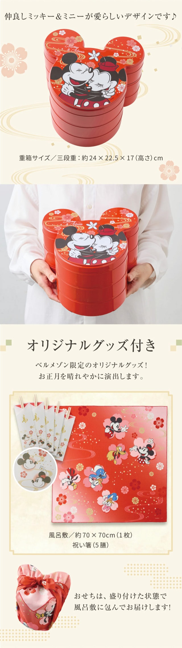 仲良しミッキー&ミニーが愛らしいデザインです♪ 重箱サイズ/三段重:約24×22.5×17(高さ)cm オリジナルグッズ付き ベルメゾン限定のオリジナルグッズ! お正月を晴れやかに演出します。 風呂敷/約70×70cm(1枚)、祝い箸(5膳) おせちは、盛り付けた状態で風呂敷に包んでお届けします!