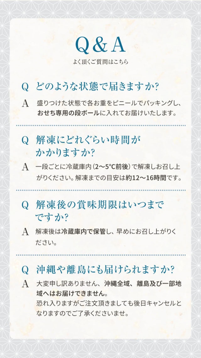 Q&A よく頂く質問はこちら Q どのような状態で届きますか? A 盛りつけた状態で各お重をビニールでパッキングし、おせち専用の段ボールに入れてお届けいたします。 Q 解凍にどれくらい時間がかかりますか? A 一段ごとに冷蔵庫内(2〜5℃前後)で解凍しお召し上がりください。解凍までの目安は約12〜16時間です。 Q 解凍後の賞味期限はいつまでですか? A 解凍後は冷蔵庫内で保管し、早めにお召し上がりください。 Q 沖縄や離島にも届けられますか? A 大変申し訳ありません、沖縄全域、離島及び一部地域へはお届けできません。恐れ入りますがご注文頂きましても後日キャンセルとなりますのでご了承くださいませ。