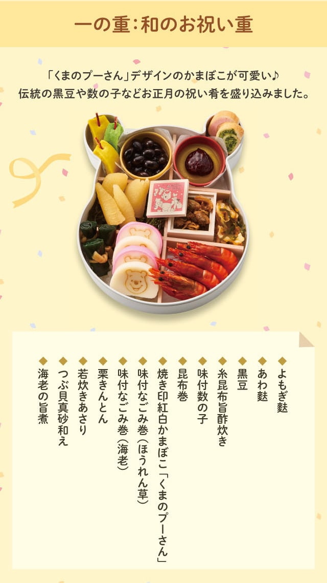 一の重:和のお祝い重 「くまのプーさん」デザインのかまぼこが可愛い♪ 伝統の黒豆や数の子などお正月の祝い肴を盛り込みました。 ◆よもぎ麩 ◆あわ麩 ◆黒豆 ◆糸昆布旨酢炊き ◆味付数の子 ◆昆布巻 ◆焼き印紅白かまぼこ「くまのプーさん」 ◆味付なごみ巻(ほうれん草) ◆味付なごみ巻(海老) ◆栗きんとん ◆若炊きあさり ◆つぶ貝真砂和え ◆海老の旨煮