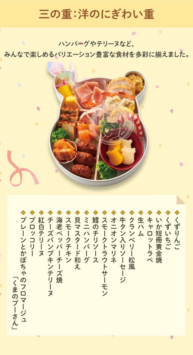 三の重:洋のにぎわい重 ハンバーグやテリーヌなど、みんなで楽しめるバリエーション豊富な食材を多彩に揃えました。 ◆くずりんご ◆くずいちご ◆いか短冊黄金焼 ◆キャロットラペ ◆生ハム ◆クランベリー松風 ◆牛タン入りソーセージ ◆オニオンマリネ ◆スモークトラウトサーモン ◆鱈のチリソース ◆ミニハンバーグ ◆貝マスタード和え ◆スモークチキン ◆海老ペッパーチーズ焼 ◆チーズパンプキンテリーヌ ◆紅白テリーヌ ◆ブロッコリー ◆プレーンとかぼちゃのフロマージュ「くまのプーさん」