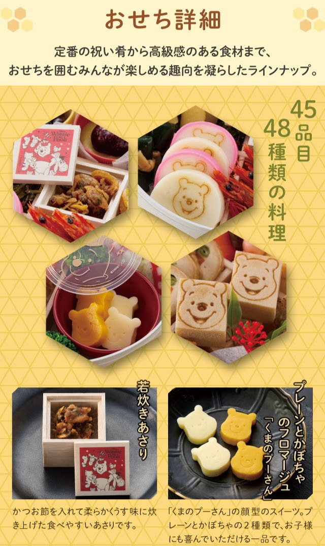 おせち詳細 定番の祝い肴から高級感のある食材まで、おせちを囲むみんなが楽しめる趣向を凝らしたラインナップ。 45品目 48種類の料理 若炊きあさり:かつお節を入れて柔らかくうす味に炊き上げた食べやすいあさりです。 プレーンとかぼちゃのフロマージュ「くまのプーさん」:「くまのプーさん」の顔型のスイーツ。プレーンとかぼちゃの2種類で、お子様にも喜んでいただける一品です。