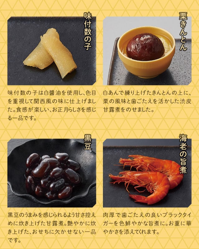 味付数の子:味付数の子は白醤油を使用し、色目を重視して関西風の味に仕上げました。食感が楽しい、お正月らしさを感じる一品です。 栗きんとん:白あんで練り上げたきんとんの上に、栗の風味と歯ごたえを活かした渋皮甘露煮をのせました。 黒豆:黒豆のうまみを感じられるよう甘さ控えめに炊き上げた甘露煮。艶やかに炊き上げた、おせちに欠かせない一品です。 海老の旨煮:肉厚で歯ごたえの良いブラックタイガーを色鮮やかな旨煮に。お重に華やかさを添えてくれます。
